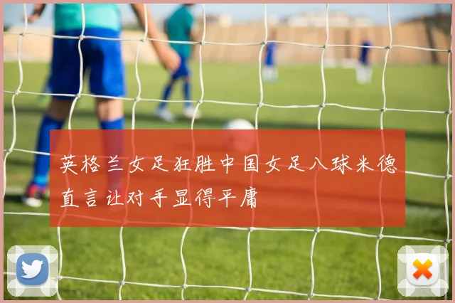 英格兰女足狂胜中国女足八球米德直言让对手显得平庸