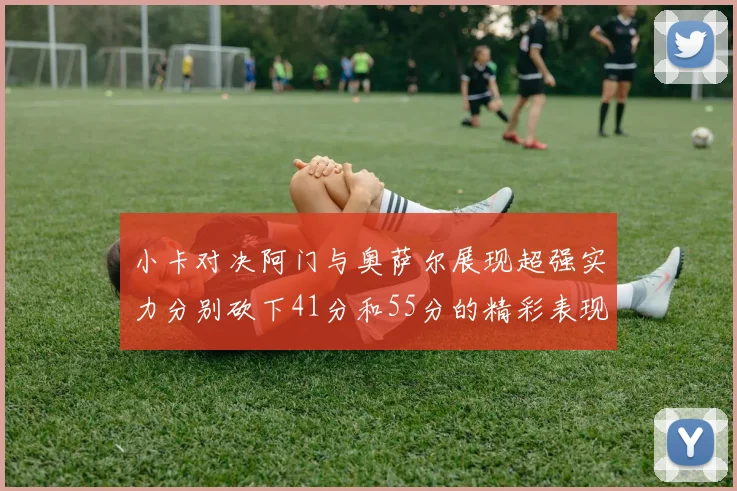 小卡对决阿门与奥萨尔展现超强实力分别砍下41分和55分的精彩表现