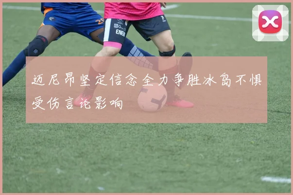 迈尼昂坚定信念全力争胜冰岛不惧受伤言论影响