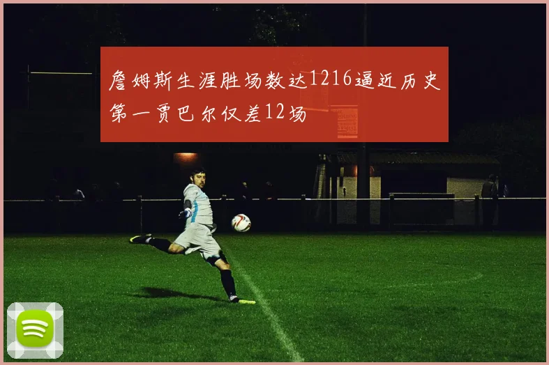 詹姆斯生涯胜场数达1216逼近历史第一贾巴尔仅差12场
