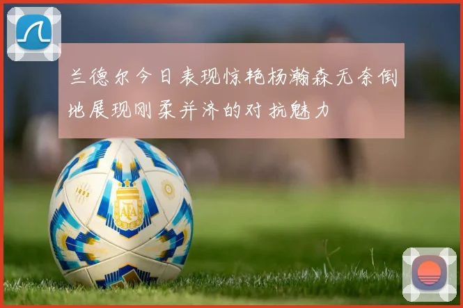 兰德尔今日表现惊艳杨瀚森无奈倒地展现刚柔并济的对抗魅力