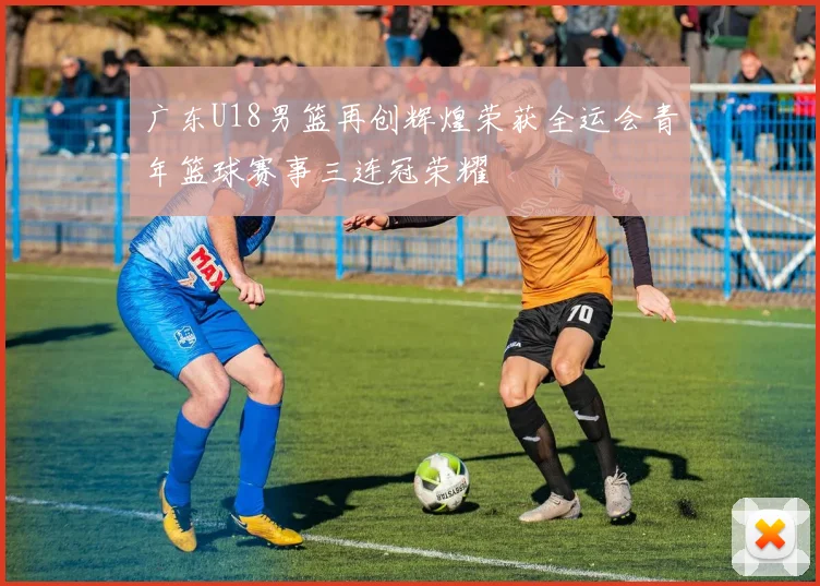 广东U18男篮再创辉煌荣获全运会青年篮球赛事三连冠荣耀
