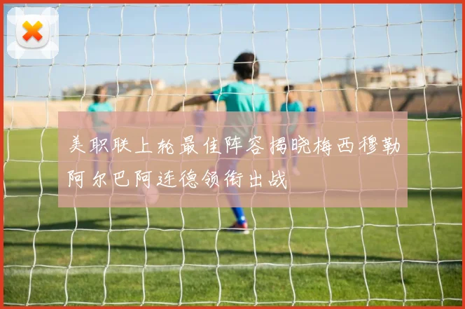 美职联上轮最佳阵容揭晓梅西穆勒阿尔巴阿连德领衔出战