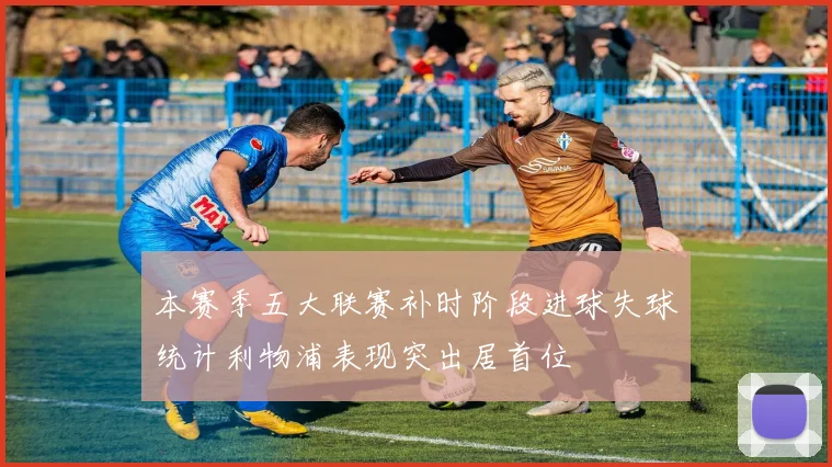 本赛季五大联赛补时阶段进球失球统计利物浦表现突出居首位
