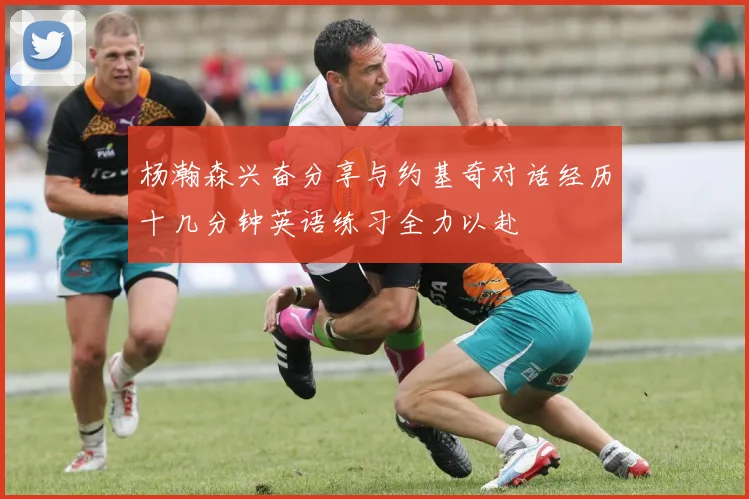 杨瀚森兴奋分享与约基奇对话经历十几分钟英语练习全力以赴