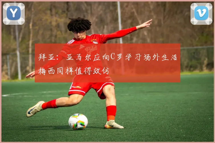 拜亚：亚马尔应向C罗学习场外生活梅西同样值得效仿
