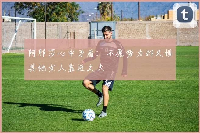 阿耶莎心中矛盾：不愿努力却又惧其他女人靠近丈夫