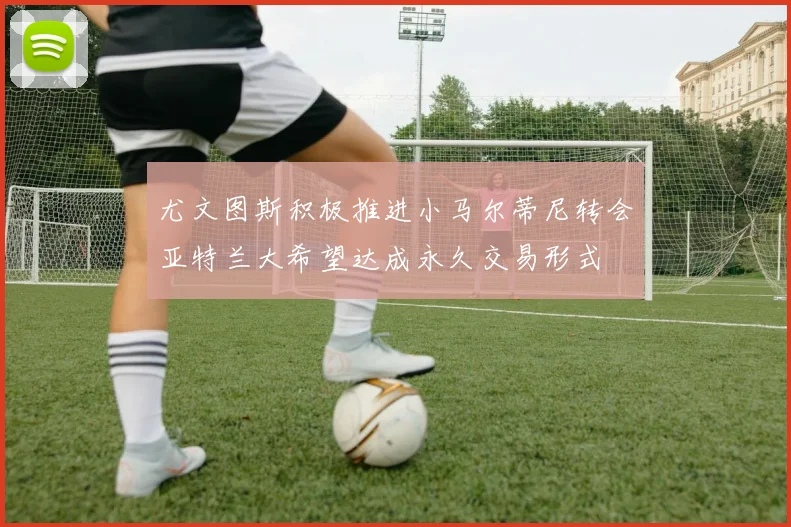 尤文图斯积极推进小马尔蒂尼转会亚特兰大希望达成永久交易形式