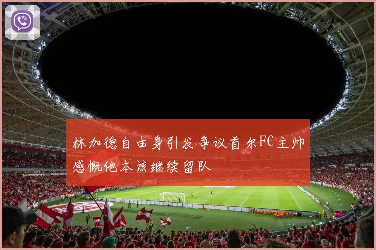 林加德自由身引发争议首尔FC主帅感慨他本该继续留队