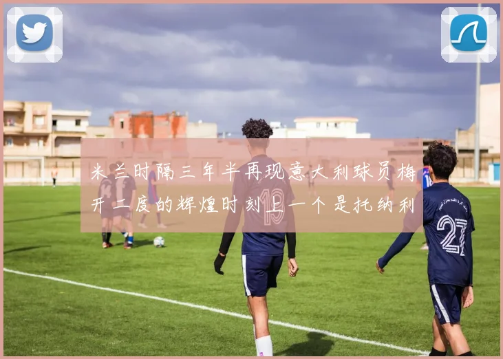米兰时隔三年半再现意大利球员梅开二度的辉煌时刻上一个是托纳利