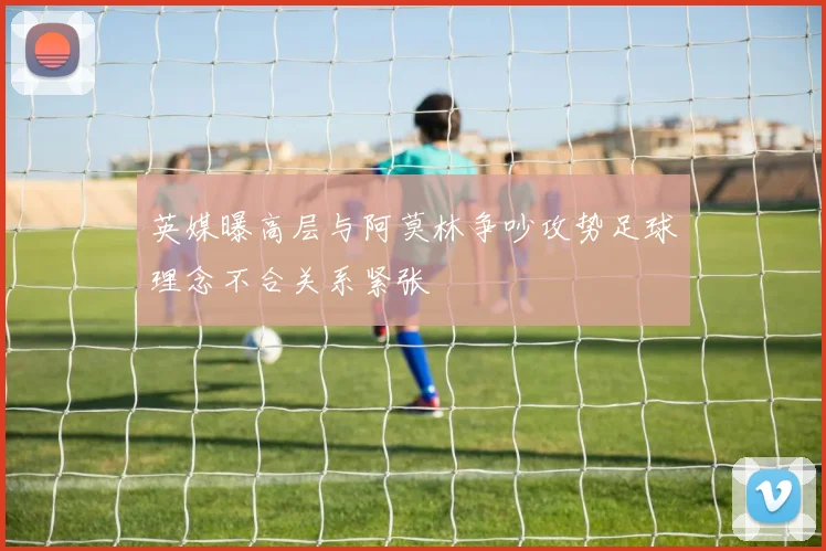 英媒曝高层与阿莫林争吵攻势足球理念不合关系紧张
