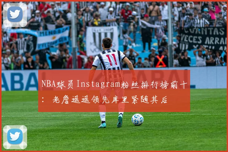 NBA球员Instagram粉丝排行榜前十：老詹遥遥领先库里紧随其后