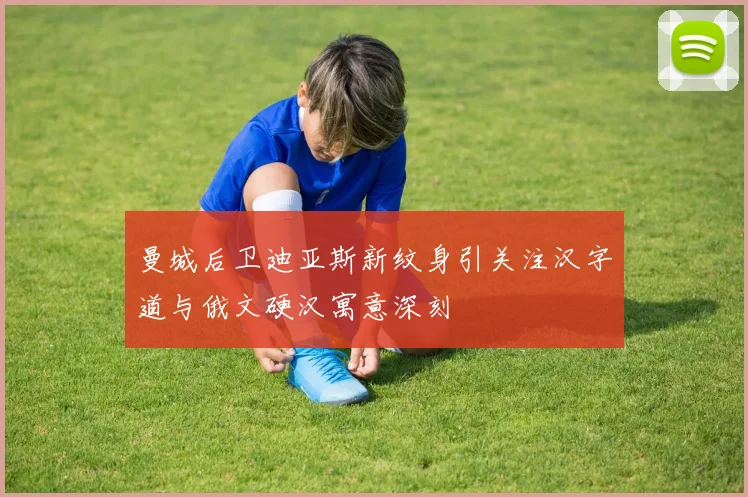 曼城后卫迪亚斯新纹身引关注汉字道与俄文硬汉寓意深刻