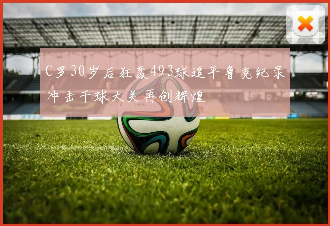 C罗30岁后狂轰493球追平鲁克纪录冲击千球大关再创辉煌