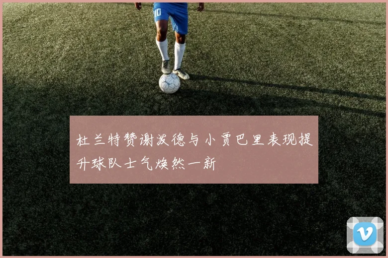 杜兰特赞谢泼德与小贾巴里表现提升球队士气焕然一新