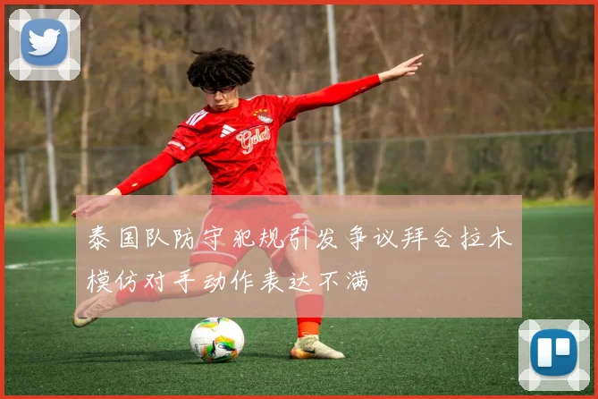 泰国队防守犯规引发争议拜合拉木模仿对手动作表达不满